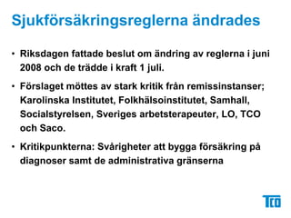 Sjukförsäkringsreglerna ändrades	Riksdagen fattade beslut om ändring av reglerna i juni 2008 och de trädde i kraft 1 juli.Förslaget möttes av stark kritik från remissinstanser; Karolinska Institutet, Folkhälsoinstitutet, Samhall, Socialstyrelsen, Sveriges arbetsterapeuter, LO, TCO och Saco. Kritikpunkterna: Svårigheter att bygga försäkring på diagnoser samt de administrativa gränserna