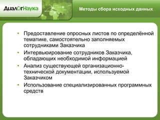 Методы сбора исходных данных Предоставление опросных листов по определённой тематике, самостоятельно заполняемых сотрудниками Заказчика Интервьюирование сотрудников Заказчика, обладающих необходимой информацией Анализ существующей организационно-технической документации, используемой Заказчиком Использование специализированных программных средств 