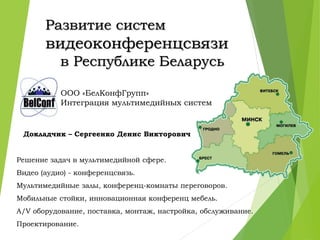 Развитие систем
видеоконференцсвязи
в Республике Беларусь
ООО «БелКонфГрупп»
Интеграция мультимедийных систем
Докладчик – Сергеенко Денис Викторович
Решение задач в мультимедийной сфере.
Видео (аудио) - конференцсвязь.
Мультимедийные залы, конференц-комнаты переговоров.
Мобильные стойки, инновационная конференц мебель.
A/V оборудование, поставка, монтаж, настройка, обслуживание.
Проектирование.