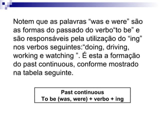 Notem que as palavras “was e were” são as formas do passado do verbo“to be” e são responsáveis pela utilização do “ing” nos verbos seguintes:“doing, driving, working e watching ”. É esta a formação do past continuous, conforme mostrado na tabela seguinte. Past continuous To be (was, were) + verbo + ing 