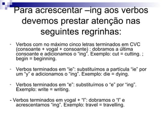 Para acrescentar –ing aos verbos devemos prestar atenção nas seguintes regrinhas: Verbos com no máximo cinco letras terminados em CVC (consoante + vogal + consoante) : dobramos a última consoante e adicionamos o “ing”. Exemplo: cut = cutting. ; begin = beginning.  Verbos terminados em “ie”: substituímos a partícula “ie” por um “y” e adicionamos o “ing”. Exemplo: die = dying.  Verbos terminados em “e”: substituímos o “e” por “ing”. Exemplo: write = writing.  - Verbos terminados em vogal + “l”: dobramos o “l” e acrescentamos “ing”. Exemplo: travel = travelling.  