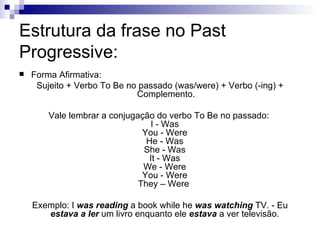 Estrutura da frase no Past Progressive: Forma Afirmativa: Sujeito + Verbo To Be no passado (was/were) + Verbo (-ing) + Complemento. Vale lembrar a conjugação do verbo To Be no passado:  I - Was  You - Were  He - Was  She - Was  It - Was  We - Were  You - Were  They – Were  Exemplo: I  was reading  a book while he  was watching  TV. - Eu  estava a ler  um livro enquanto ele  estava  a ver televisão.  