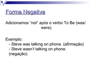 Forma Negativa Adicionamos “not” após o verbo To Be (was/were).  Exemplo:  - Steve was talking on phone. (afirmação)  - Steve wasn’t talking on phone. (negação).  