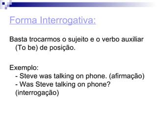 Forma Interrogativa: Basta trocarmos o sujeito e o verbo auxiliar (To be) de posição.  Exemplo:  - Steve was talking on phone. (afirmação)  - Was Steve talking on phone? (interrogação)  
