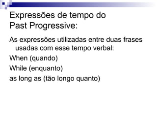 Expressões de tempo do  Past Progressive: As expressões utilizadas entre duas frases usadas com esse tempo verbal: When (quando) While (enquanto) as long as (tão longo quanto) 