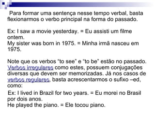 Para formar uma sentença nesse tempo verbal, basta flexionarmos o verbo principal na forma do passado.  Ex: I saw a movie yesterday. = Eu assisti um filme ontem.  My sister was born in 1975. = Minha irmã nasceu em 1975.  Note que os verbos “to see” e “to be” estão no passado.  Verbos irregulares  como estes, possuem conjugações diversas que devem ser memorizadas. Já nos casos de  verbos regulares , basta acrescentarmos o sufixo –ed, como: Ex: I lived in Brazil for two years. = Eu morei no Brasil por dois anos.  He played the piano. = Ele tocou piano.    