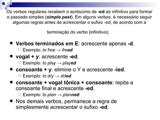 Os verbos regulares recebem o acréscimo de  -ed  ao infinitivo para formar o passado simples ( simple past ). Em alguns verbos, é necessário seguir algumas regras antes de acrescentar o sufixo  -ed , de acordo com a terminação do verbo (infinitivo):   Verbos terminados em E : acrescente apenas  -d .  Exemplo:  to free -> fre ed vogal + y : acrescente  -ed .  Exemplo:  to play -> play ed consoante + y : elimine o Y e acrescente  -ied .  Exemplo:  to dry -> dr ied consoante + vogal tônica + consoante : repita a consoante final e acrescente  -ed .  Exemplo:  to plan -> plan ned Nos demais verbos, permanece a regra de simplesmente acrescentar o sufixo  -ed . 