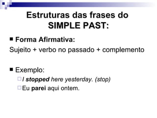 Estruturas das frases do  SIMPLE PAST: Forma Afirmativa: Sujeito + verbo no passado + complemento Exemplo: I  stopped  here yesterday. (stop) Eu  parei  aqui ontem. 