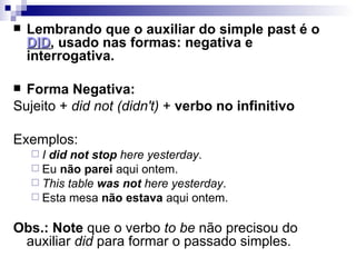 Lembrando que o auxiliar do simple past é o  DID , usado nas formas: negativa e interrogativa. Forma Negativa: Sujeito +  did not (didn't)  +  verbo no infinitivo  Exemplos: I  did not stop  here yesterday . Eu  não parei  aqui ontem. This table  was not  here yesterday . Esta mesa  não estava  aqui ontem. Obs.: Note  que o verbo  to be  não precisou do auxiliar  did  para formar o passado simples. 