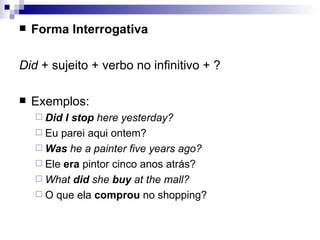 Forma Interrogativa Did  + sujeito + verbo no infinitivo + ? Exemplos: Did I stop  here yesterday? Eu parei aqui ontem? Was  he a painter five years ago? Ele  era  pintor cinco anos atrás? What  did  she  buy  at the mall? O que ela  comprou  no shopping? 
