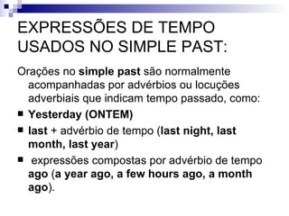 EXPRESSÕES DE TEMPO USADOS NO SIMPLE PAST: Orações no  simple past  são normalmente acompanhadas por advérbios ou locuções adverbiais que indicam tempo passado, como:  Yesterday (ONTEM)  last  + advérbio de tempo ( last night, last month, last year ) expressões compostas por advérbio de tempo  ago  ( a year ago, a few hours ago, a month ago ).  