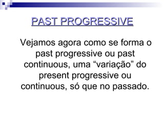 PAST PROGRESSIVE Vejamos agora como se forma o past progressive ou past continuous, uma “variação” do present progressive ou continuous, só que no passado. 