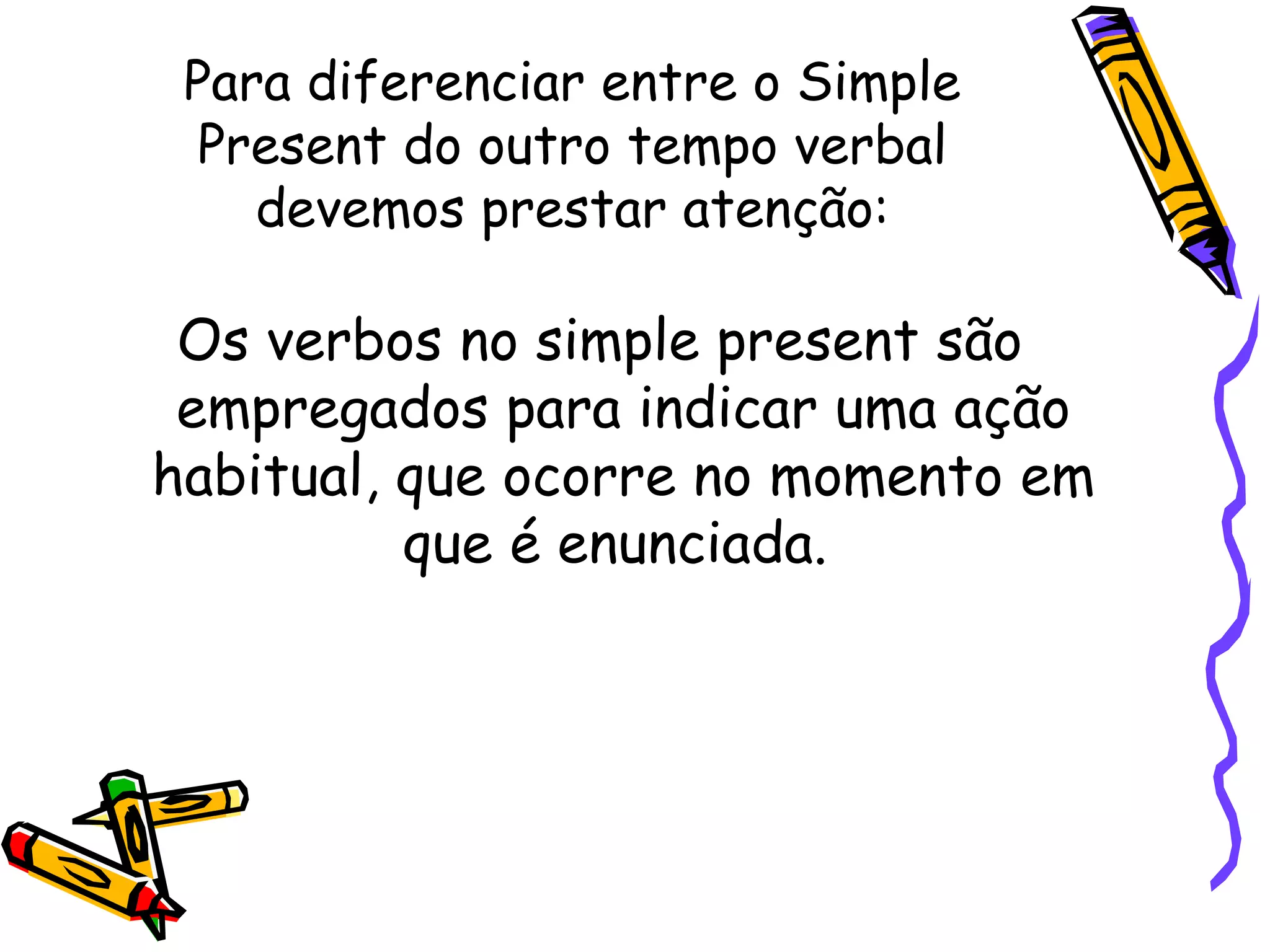Para diferenciar entre o Simple Present do outro tempo verbal devemos prestar atenção: Os verbos no simple present são empregados para indicar uma ação habitual, que ocorre no momento em que é enunciada.  