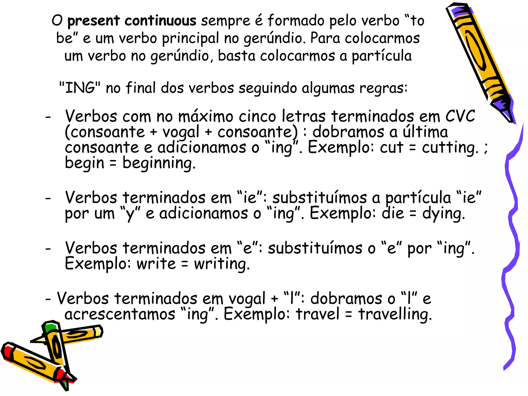 O  present   continuous  sempre é formado pelo verbo “to be” e um verbo principal no gerúndio. Para colocarmos um verbo no gerúndio, basta colocarmos a partícula "ING" no final dos verbos seguindo algumas regras:   Verbos com no máximo cinco letras terminados em CVC (consoante + vogal + consoante) : dobramos a última consoante e adicionamos o “ing”. Exemplo: cut = cutting. ; begin = beginning.  Verbos terminados em “ie”: substituímos a partícula “ie” por um “y” e adicionamos o “ing”. Exemplo: die = dying.  Verbos terminados em “e”: substituímos o “e” por “ing”. Exemplo: write = writing.  - Verbos terminados em vogal + “l”: dobramos o “l” e acrescentamos “ing”. Exemplo: travel = travelling.  