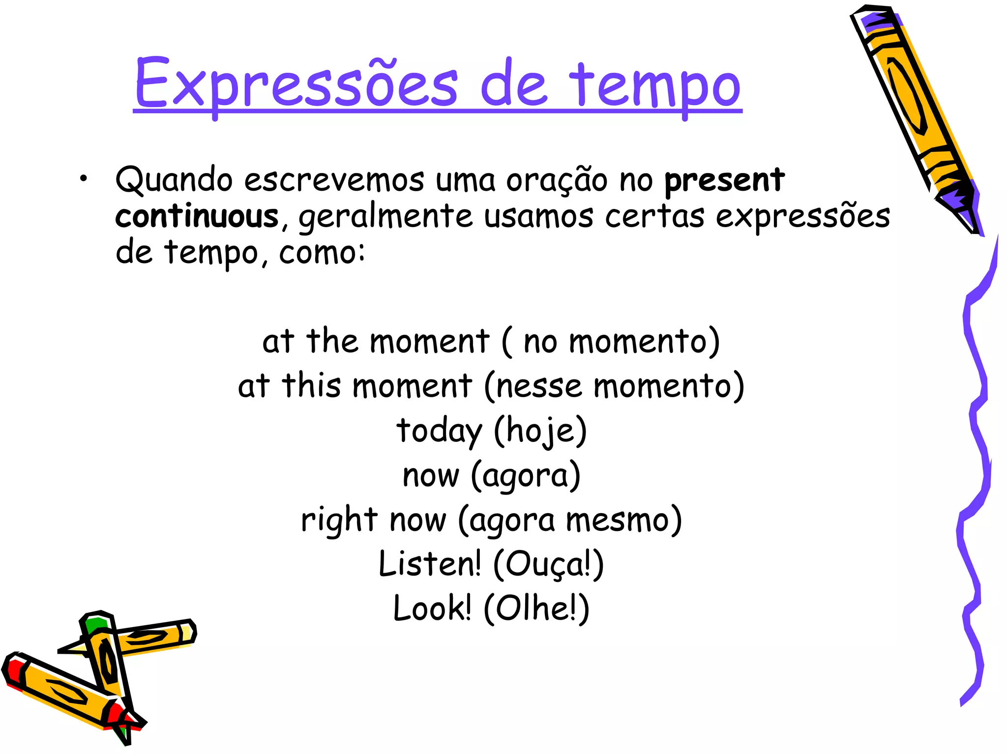 Expressões de tempo Quando escrevemos uma oração no  present   continuous , geralmente usamos certas expressões de tempo, como: at the moment ( no momento) at this moment (nesse momento) today (hoje) now (agora) right now (agora mesmo) Listen! (Ouça!) Look! (Olhe!) 
