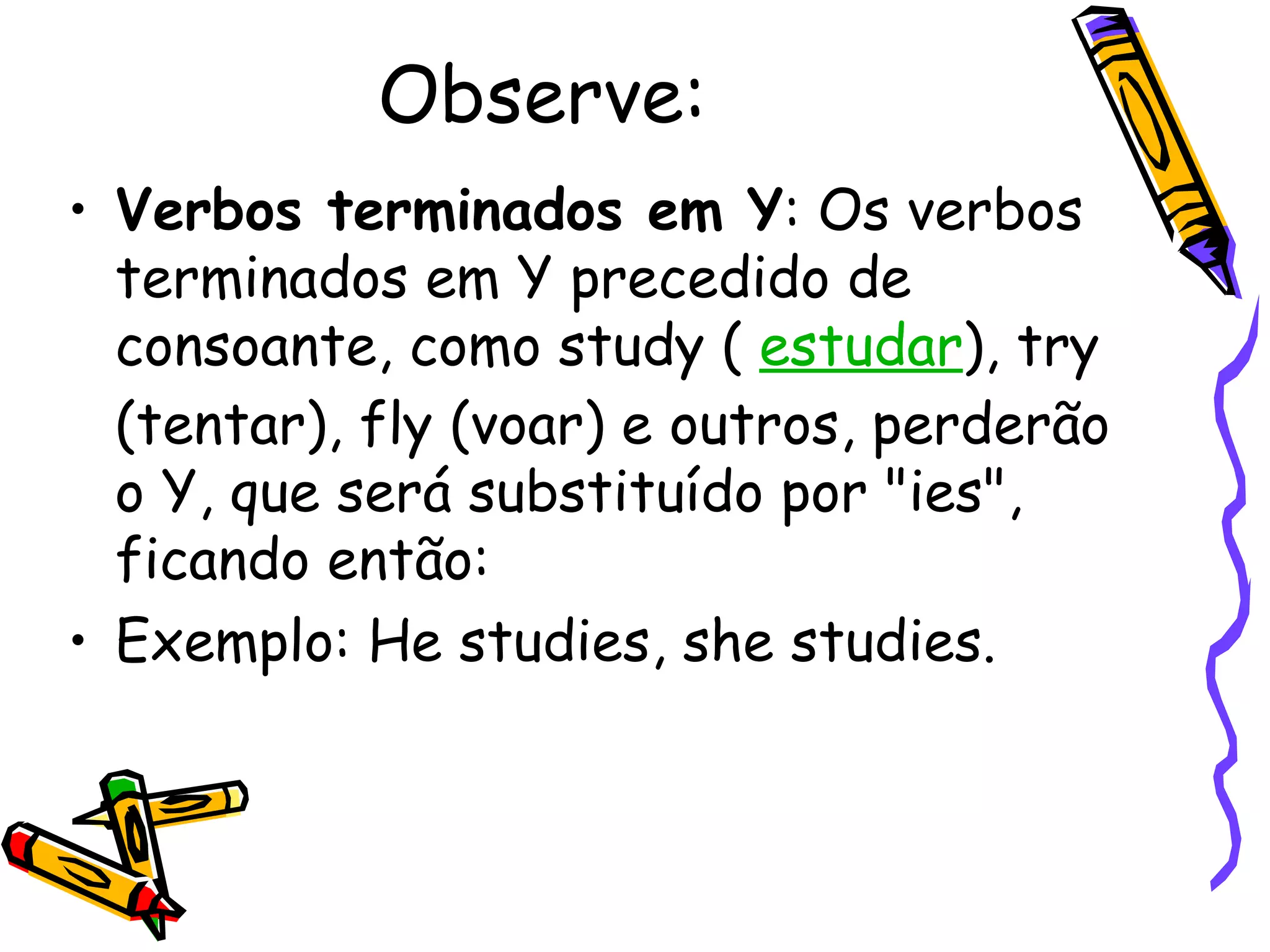 Observe: Verbos terminados em Y : Os verbos terminados em Y precedido de consoante, como study (  estudar ), try (tentar), fly (voar) e outros, perderão o Y, que será substituído por "ies", ficando então:  Exemplo: He studies, she studies.  