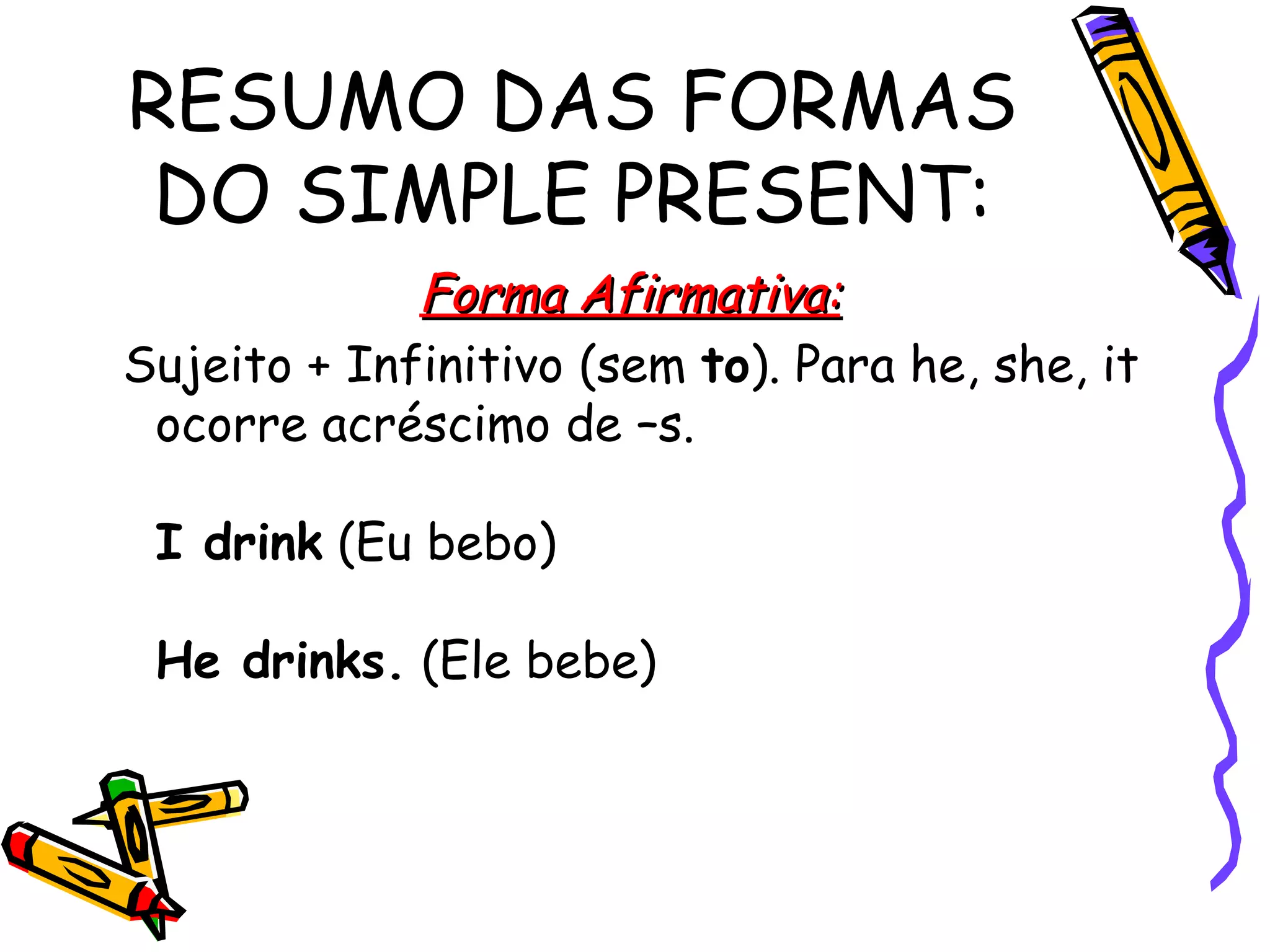 RESUMO DAS FORMAS DO SIMPLE PRESENT: Forma Afirmativa: Sujeito + Infinitivo (sem  to ). Para he, she, it ocorre acréscimo de –s.  I drink  (Eu bebo)  He drinks.  (Ele bebe)  