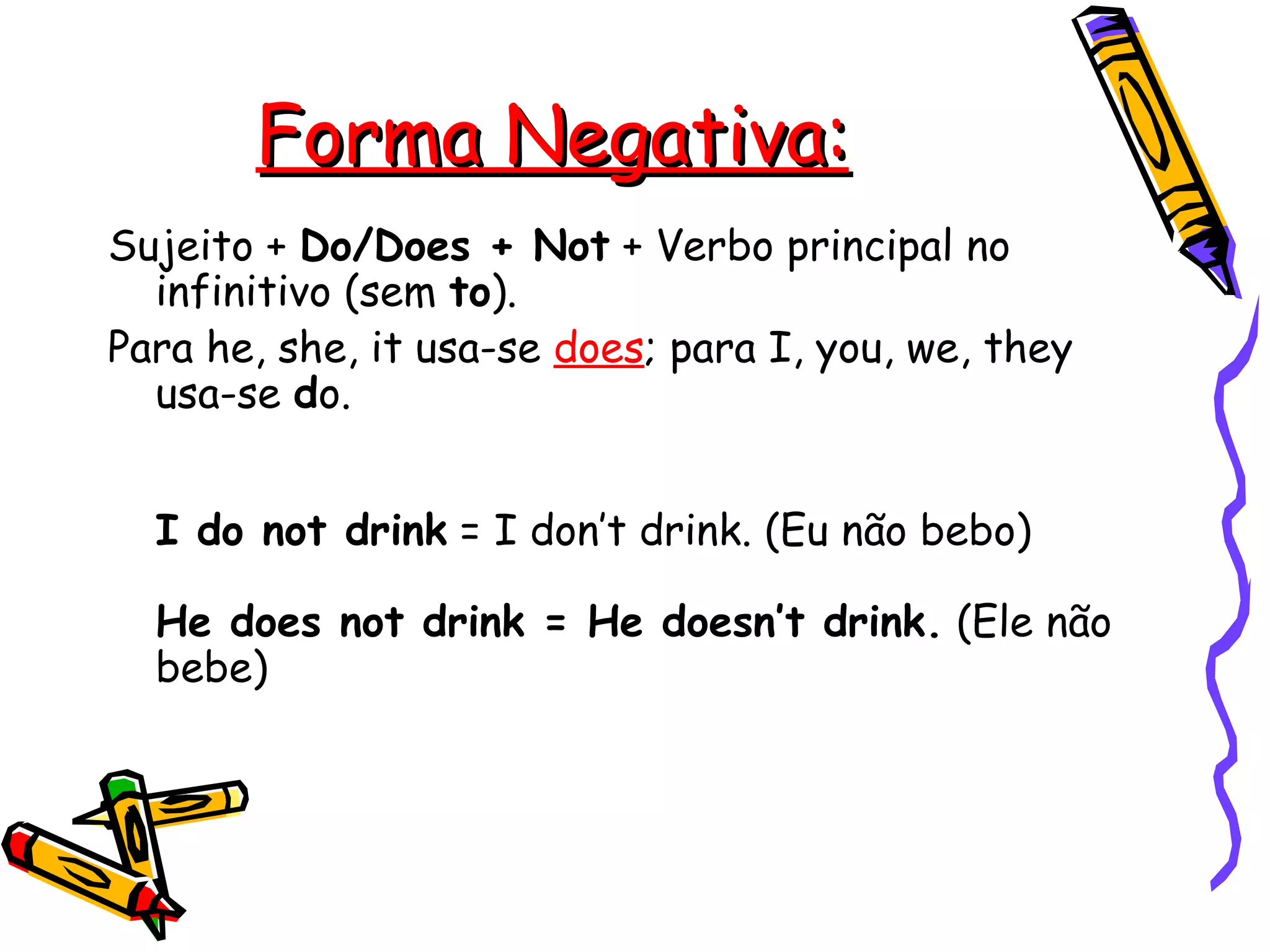 Forma Negativa: Sujeito +  Do/Does + Not  + Verbo principal no infinitivo (sem  to ).  Para he, she, it usa-se  does ; para I, you, we, they usa-se  d o.    I do not drink  = I don’t drink. (Eu não bebo)  He does not drink = He doesn’t drink.  (Ele não bebe)   