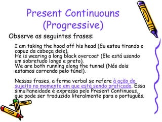 Present Continuouns (Progressive) Observe as seguintes frases:  I am taking the hood off his head (Eu estou tirando o capuz da cabeça dele).  He is wearing a long black overcoat (Ele está usando um sobretudo longo e preto).  We are both running along the tunnel (Nós dois estamos correndo pelo túnel).  Nessas frases, a forma verbal se refere  à ação do sujeito no momento em que está sendo praticada . Essa simultaneidade é expressa pelo Present Continuous, que pode ser traduzido literalmente para o português.   