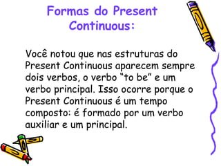 Formas do Present Continuous: Você notou que nas estruturas do Present Continuous aparecem sempre dois verbos, o verbo “to be” e um verbo principal. Isso ocorre porque o Present Continuous é um tempo composto: é formado por um verbo auxiliar e um principal.  