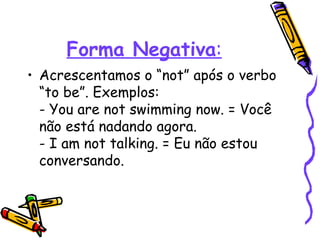 Forma Negativa : Acrescentamos o “not” após o verbo “to be”. Exemplos:  - You are not swimming now. = Você não está nadando agora.  - I am not talking. = Eu não estou conversando.  