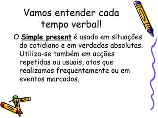 Vamos entender cada tempo verbal! O  Simple present  é usado em situações do cotidiano e em verdades absolutas. Utiliza-se também em acções repetidas ou usuais, atos que realizamos frequentemente ou em eventos marcados.  