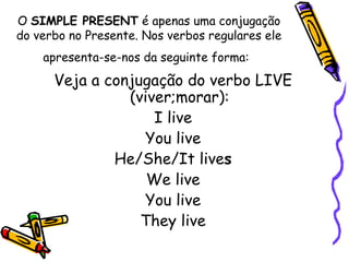 O  SIMPLE PRESENT  é apenas uma conjugação do verbo no Presente. Nos verbos regulares ele apresenta-se-nos da seguinte forma:   Veja a conjugação do verbo LIVE (viver;morar): I live You live He/She/It live s We live You live They live 
