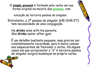 O  simple present  é formado pelo verbo em sua forma original na maioria das  pessoas , com exceção da terceira pessoa do singular.   Entretanto, a 3ª pessoa do singular (HE/SHE/IT) tem necessidade de uma conjugação.  He  drinks  wine with his parents.  She  drinks  water after gym.  É um detalhe bastante pequeno, mas precisa ser constantemente recordado, pois é muito comum nos esquecermos de flexionar o verbo. Há alguns casos em que acrescentar o "s" à terceira pessoa do singular exigirá mudanças no próprio verbo.  
