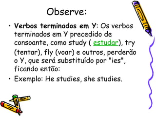 Observe: Verbos terminados em Y : Os verbos terminados em Y precedido de consoante, como study (  estudar ), try (tentar), fly (voar) e outros, perderão o Y, que será substituído por "ies", ficando então:  Exemplo: He studies, she studies.  