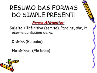 RESUMO DAS FORMAS DO SIMPLE PRESENT: Forma Afirmativa: Sujeito + Infinitivo (sem  to ). Para he, she, it ocorre acréscimo de –s.  I drink  (Eu bebo)  He drinks.  (Ele bebe)  