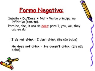 Forma Negativa: Sujeito +  Do/Does + Not  + Verbo principal no infinitivo (sem  to ).  Para he, she, it usa-se  does ; para I, you, we, they usa-se  d o.    I do not drink  = I don’t drink. (Eu não bebo)  He does not drink = He doesn’t drink.  (Ele não bebe)   