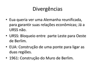 Divergências
• Eua queria ver uma Alemanha reunificada,
  para garantir suas relações econômicas; Já a
  URSS não.
• URSS: Bloqueio entre parte Leste para Oeste
  de Berlim.
• EUA: Construção de uma ponte para ligar as
  duas regiões.
• 1961: Construção do Muro de Berlim.
 