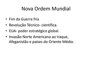 Nova Ordem Mundial
•   Fim da Guerra fria
•   Revolução Técnico- científica.
•   EUA- poder estratégico global.
•   Invasão Norte Americana ao Iraque,
    Afeganistão e países do Oriente Médio.
 