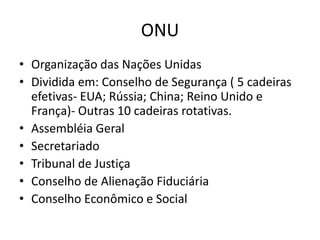 ONU
• Organização das Nações Unidas
• Dividida em: Conselho de Segurança ( 5 cadeiras
  efetivas- EUA; Rússia; China; Reino Unido e
  França)- Outras 10 cadeiras rotativas.
• Assembléia Geral
• Secretariado
• Tribunal de Justiça
• Conselho de Alienação Fiduciária
• Conselho Econômico e Social
 