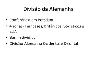 Divisão da Alemanha
• Conferência em Potsdam
• 4 zonas- Franceses, Britânicos, Soviéticos e
  EUA
• Berlim dividida
• Divisão: Alemanha Ocidental e Oriental
 