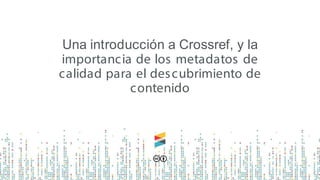 Una introducción a Crossref, y la
importancia de los metadatos de
calidad para el descubrimiento de
contenido
 