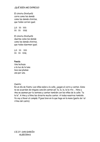 ¡QUÉ BIEN ME EXPRESO!

El chinito Chinfunfá
corre como los demás
como los demás chinitos,
que todos corren igual.

Lili lili lilili
lili lili lililá

El chinito Chinfunfá
duerme como los demás
como los demás chinitos,
que todos duermen igual.

Lili lili lilili
lili lili lililá.



Poesía
Una lechuza
a la luz de la luna
lava sus plumas
una por una.




Cuento:
Es un día de fiesta. Los niños salen a la calle, juegan al corro y cantan. Como
no se acuerdan de ninguna canción cantan así: la, la, la, la la rito … Nino y
Ana se asoman por la ventana y cantan también con los niños de la calle: “la
la la”. A Ana y a Nino les divierte mucho cantar. A todos nosotros también.
Yo voy a llevar el compás. Fijaos bien en lo que hago en la mano (gesto de l al
ritmo del canto).




C.E.I.P. SAN GARCÍA
     ALGECIRAS
 