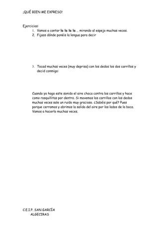 ¡QUÉ BIEN ME EXPRESO!



Ejercicios:
      1. Vamos a cantar la la la la … mirando al espejo muchas veces.
      2. Fijaos dónde ponéis la lengua para decir




      3. Tocad muchas veces (muy deprisa) con los dedos los dos carrillos y
         decid conmigo:




      Cuando yo hago este sonido el aire choca contra los carrillos y hace
      como rosquillitas por dentro. Si movemos los carrillos con los dedos
      muchas veces sale un ruido muy gracioso. ¿Sabéis por qué? Pues
      porque cerramos y abrimos la salida del aire por los lados de la boca.
      Vamos a hacerlo muchas veces.




C.E.I.P. SAN GARCÍA
     ALGECIRAS
 