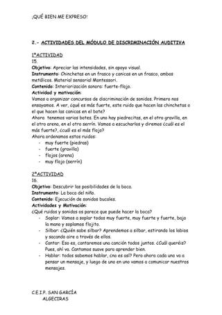¡QUÉ BIEN ME EXPRESO!




2.- ACTIVIDADES DEL MÓDULO DE DISCRIMINACIÓN AUDITIVA

1ªACTIVIDAD
15.
Objetivo: Apreciar las intensidades, sin apoyo visual.
Instrumento: Chinchetas en un frasco y canicas en un frasco, ambos
metálicos. Material sensorial Montessori.
Contenido: Interiorización sonora: fuerte-flojo.
Actividad y motivación:
Vamos a organizar concursos de discriminación de sonidos. Primero nos
ensayamos. A ver, ¿qué es más fuerte, este ruido que hacen las chinchetas o
el que hacen las canicas en el bote?
Ahora tenemos varios botes. En uno hay piedrecitas, en el otro gravilla, en
el otro arena, en el otro serrín. Vamos a escucharlos y diremos ¿cuál es el
más fuerte?, ¿cuál es el más flojo?
Ahora ordenamos estos ruidos:
    - muy fuerte (piedras)
    - fuerte (gravilla)
    - flojos (arena)
    - muy flojo (serrín)

2ªACTIVIDAD
16.
Objetivo: Descubrir las posibilidades de la boca.
Instrumento: La boca del niño.
Contenido: Ejecución de sonidos bucales.
Actividades y Motivación:
¿Qué ruidos y sonidos os parece que puede hacer la boca?
    - Soplar: Vamos a soplar todos muy fuerte, muy fuerte y fuerte, bajo
      la mano y soplamos flojito.
    - Silbar: ¿Quién sabe silbar? Aprendemos a silbar, estirando los labios
      y sacando aire a través de ellos.
    - Cantar: Eso es, cantaremos una canción todos juntos. ¿Cuál queréis?
      Pues, ahí va. Cantamos suave para aprender bien.
    - Hablar: todos sabemos hablar, ¿no es así? Pero ahora cada uno va a
      pensar un mensaje, y luego de uno en uno vamos a comunicar nuestros
      mensajes.




C.E.I.P. SAN GARCÍA
     ALGECIRAS
 