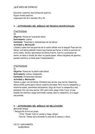 ¡QUÉ BIEN ME EXPRESO!

Escuchar cassette discriminación auditiva.
Figura-fondo auditiva.
Superposición de 2 sonidos 25 y 26.



3.- ACTIVIDADES DEL MÓDULO DE PRAXIAS BUCOFACIALES

1ªACTIVIDAD
15.
Objetivo: Potenciar la presión labial.
Instrumento: Labios.
Contenido: Tensiones y distensiones de los labios:
Actividad y Motivación:
¿Sabéis cuales son las puertas de la casita dónde vive la lengua? Pues son los
labios. Los labios además tienen muy buenos porteros, si ellos no quieren no
entra nadie. Veréis, apretamos los labios fuerte, fuerte y probamos de
meter un dedo a través de ellos: no puede pasar. Ahora dejamos de apretar,
quedan sueltos y el dedo pasa tranquilamente.



2ªACTIVIDAD
16.
Objetivo: Potenciar la elasticidad labial.
Instrumento: Labios. Campanilla.
Contenido: Extensiones labiales.
Actividad y Motivación:
Vamos a jugar con los labios. Estamos muy serios, muy serios. Nuestros
labios están juntos para indicar nuestra seriedad. Pero toca la campanilla, y
mientras suena, sonreímos dulcemente. Deja de tocar la campanilla y nos
ponemos otra vez muy serios. ¡Ah!, pero este juego tiene truco: el que
enseña los dientes o sigue sonriendo cuando cesa la campanilla, va a pagar
una prenda.




4.- ACTIVIDADES DEL MÓDULO DE RELAJACIÓN
Metiendo lengua
* Relajación activa en grupo.
     - Total: Tensar todo el cuerpo y luego relajar.
     - Parcial: Tensar parcializando la zona de la cabeza y tórax.



C.E.I.P. SAN GARCÍA
     ALGECIRAS
 