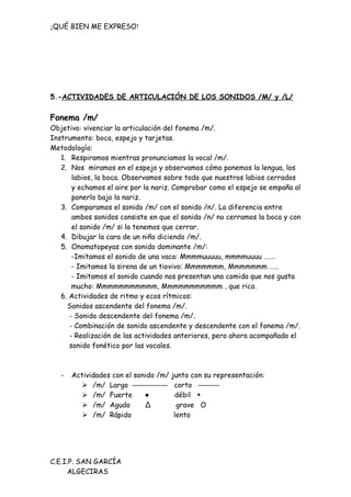 ¡QUÉ BIEN ME EXPRESO!




5.-ACTIVIDADES DE ARTICULACIÓN DE LOS SONIDOS /M/ y /L/

Fonema /m/
Objetivo: vivenciar la articulación del fonema /m/.
Instrumento: boca, espejo y tarjetas.
Metodología:
   1. Respiramos mientras pronunciamos la vocal /m/.
   2. Nos miramos en el espejo y observamos cómo ponemos la lengua, los
       labios, la boca. Observamos sobre todo que nuestros labios cerrados
       y echamos el aire por la nariz. Comprobar como el espejo se empaña al
       ponerlo bajo la nariz.
   3. Comparamos el sonido /m/ con el sonido /n/. La diferencia entre
       ambos sonidos consiste en que el sonido /n/ no cerramos la boca y con
       el sonido /m/ si la tenemos que cerrar.
   4. Dibujar la cara de un niño diciendo /m/.
   5. Onomatopeyas con sonido dominante /m/:
       -Imitamos el sonido de una vaca: Mmmmuuuuu, mmmmuuuu …….
       - Imitamos la sirena de un tiovivo: Mmmmmmm, Mmmmmmm ……
       - Imitamos el sonido cuando nos presentan una comida que nos gusta
       mucho: Mmmmmmmmmmm, Mmmmmmmmmmm , que rico.
   6. Actividades de ritmo y ecos rítmicos:
     Sonidos ascendente del fonema /m/.
      - Sonido descendente del fonema /m/.
      - Combinación de sonido ascendente y descendente con el fonema /m/.
      - Realización de las actividades anteriores, pero ahora acompañado el
      sonido fonético por las vocales.



   -   Actividades con el sonido /m/   junto con su representación:
           /m/ Largo —————             corto ———
           /m/ Fuerte       ●          débil •
           /m/ Agudo        ∆           grave O
           /m/ Rápido                  lento




C.E.I.P. SAN GARCÍA
     ALGECIRAS
 