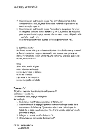 ¡QUÉ BIEN ME EXPRESO!




   7. Discriminación auditiva del sonido /m/ entre los nombres de los
      compañeros del aula, objetos de la clase. Ponerse de pie los que su
      nombre empiece por m.
   8. Discriminación auditiva del sonido /m/mediante juegos con tarjetas
      de imágenes con este sonido fonético y sin él. Ejemplos de imágenes
      para esta actividad: espejo – mamá – lata – mesa – duro – Miguel – silla
      – montaña – miel – etc.
      Realizar alguna actividad cuando escuchan palabras con /m/.



   El cuento de la /m/
   Había una vez un niño que se llamaba Mariano. U n día Mariano y su mamá
   se fueron en moto a comprar una maleta, una pomada, una goma y un
   melón. Por el camino vieron un molino, una palmera y una vaca que decía:
   mu-mu, muuuuu-muuuu.

   Rima
   Miau, miau, maúlla el gato
   miau, miau muy enfadado
   porque quiere que le compre
   un lacito colorado
   y yo no se lo he comprado
   porque me gusta enfadado



Fonema /l/
Objetivo: vivenciar la articulación del fonema /l/
Contenido: fonema /l/.
Instrumento: boca, espejo y tarjetas
Metodología:
   1. Respiramos mientras pronunciamos el fonema /l/.
   2. Nos miramos en el espejo y ponemos la mano vuelta (el dorso de la
      mano) cerca de la boca y fijaos cómo sale el aire caliente por los
      lados d e la boca cuando decimos /l/. Ahora vamos a observar dónde
      ponemos la lengua.
   3. Dibujar la cara de un niño diciendo /l/.
   4. Onomatopeyas con sonido dominante /l/:


C.E.I.P. SAN GARCÍA
     ALGECIRAS
 