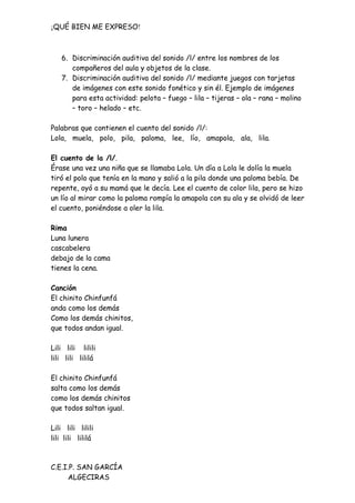 ¡QUÉ BIEN ME EXPRESO!



    6. Discriminación auditiva del sonido /l/ entre los nombres de los
       compañeros del aula y objetos de la clase.
    7. Discriminación auditiva del sonido /l/ mediante juegos con tarjetas
       de imágenes con este sonido fonético y sin él. Ejemplo de imágenes
       para esta actividad: pelota – fuego – lila – tijeras – ola – rana – molino
       – toro – helado – etc.

Palabras que contienen el cuento del sonido /l/:
Lola, muela, polo, pila, paloma, lee, lío, amapola, ala, lila.

El cuento de la /l/.
Érase una vez una niña que se llamaba Lola. Un día a Lola le dolía la muela
tiró el polo que tenía en la mano y salió a la pila donde una paloma bebía. De
repente, oyó a su mamá que le decía. Lee el cuento de color lila, pero se hizo
un lío al mirar como la paloma rompía la amapola con su ala y se olvidó de leer
el cuento, poniéndose a oler la lila.

Rima
Luna lunera
cascabelera
debajo de la cama
tienes la cena.

Canción
El chinito Chinfunfá
anda como los demás
Como los demás chinitos,
que todos andan igual.

Lili lili lilili
lili lili lililá

El chinito Chinfunfá
salta como los demás
como los demás chinitos
que todos saltan igual.

Lili lili lilili
lili lili lililá



C.E.I.P. SAN GARCÍA
     ALGECIRAS
 