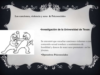 Las canciones, violencia y sexo & Psicosociales
•Investigación de la Universidad de Texas:
Se encontró que escuchar canciones violentas o con
contenido sexual conduce a sentimientos de
hostilidad y deseos de tener sexo prematuro en los
jóvenes.
•Operativos Psicosociales
 