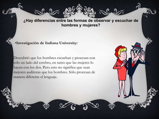 ¿Hay diferencias entre las formas de observar y escuchar de
hombres y mujeres?
•Investigación de Indiana University:
Descubrió que los hombres escuchan y procesan con
sólo un lado del cerebro, en tanto que las mujeres lo
hacen con los dos. Pero esto no significa que sean
mejores auditoras que los hombres. Sólo procesan de
manera diferente el lenguaje.
 