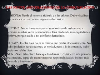SEXTA: Pierda el temor al ridículo y a las críticas. Debe visualizar a
quienes le escuchan como amigo no adversarios.
SÉPTIMA: No se incomode por el nerviosismo de enfrentarse a
personas muchas veces desconocidas. Una moderada intranquilidad es
positiva, porque ayuda a no confiarse demasiado.
OCTAVA: Hablar bien no es lo mismo que hablar elocuentemente. No
todos podemos ser elocuentes, es verdad, pero si lo intentamos, todos
podemos hablar bien.
NOVENA: Hablar bien hace que los demás te consideren una persona
más madura, capaz de asumir mayores responsabilidades, incluso más
divertida e interesante.
LAS NUEVE ASEVERACIONES DE LA COMUNICACIÓN:
 