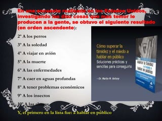 En una encuesta realizada en los Estados Unidos,
investigando las diez cosas que mas temor le
producen a la gente, se obtuvo el siguiente resultado
(en orden ascendente):
2º A los perros
3º A la soledad
4º A viajar en avión
5º A la muerte
6º A las enfermedades
7º A caer en aguas profundas
8º A tener problemas económicos
9º A los insectos
10º A las alturas
Y, el primero en la lista fue: a hablar en público.
 
