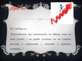 El Coaching es....
“Esencialmente una conversación, un diálogo entre un
tutor (coach) y un pupilo (coachee) en un contexto
personal o empresarial, y orientado a optimizar
resultados....”
¿Qué es?...
 