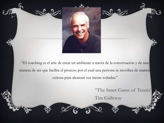 “El coaching es el arte de crear un ambiente a través de la conversación y de una
manera de ser que facilita el proceso por el cual una persona se moviliza de manera
exitosa para alcanzar sus metas soñadas.”
“The Inner Game of Tennis”
Tim Galleway
 