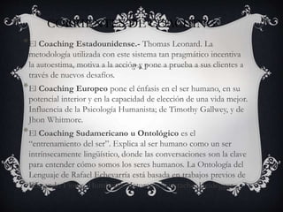 CORRIENTES DE COACHING
*El Coaching Estadounidense.- Thomas Leonard. La
metodología utilizada con este sistema tan pragmático incentiva
la autoestima, motiva a la acción y pone a prueba a sus clientes a
través de nuevos desafíos.
*El Coaching Europeo pone el énfasis en el ser humano, en su
potencial interior y en la capacidad de elección de una vida mejor.
Influencia de la Psicología Humanista; de Timothy Gallwey, y de
Jhon Whitmore.
*El Coaching Sudamericano u Ontológico es el
“entrenamiento del ser”. Explica al ser humano como un ser
intrínsecamente lingüístico, donde las conversaciones son la clave
para entender cómo somos los seres humanos. La Ontología del
Lenguaje de Rafael Echevarría está basada en trabajos previos de
Fernando Flores, Humberto Maturana, Niestzche, Heidegger.
 